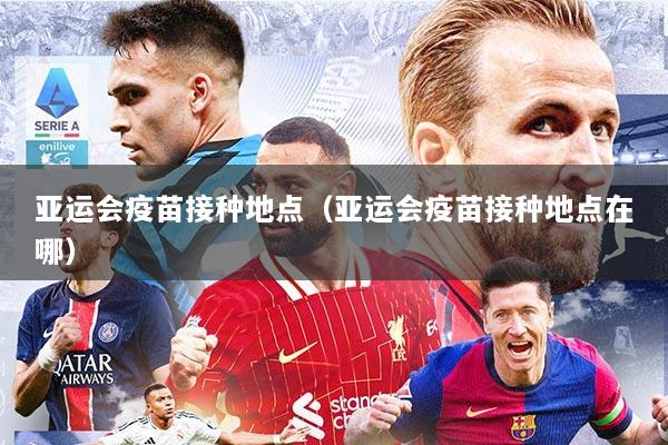 亚运会疫苗接种地点(亚运会疫苗接种地点在哪)