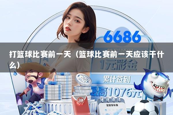 打篮球比赛前一天(篮球比赛前一天应该干什么)