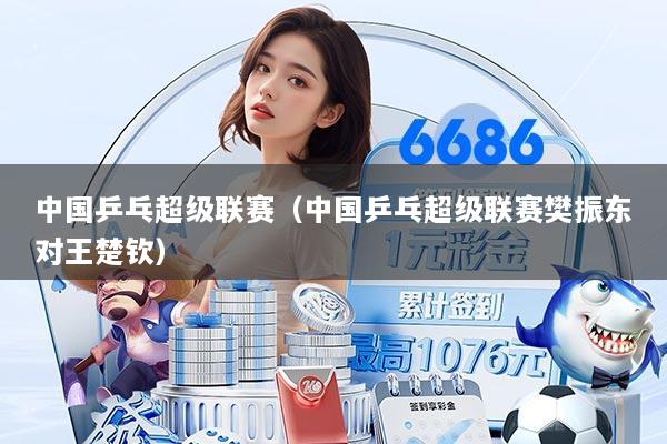 中国乒乓超级联赛（中国乒乓超级联赛樊振东对王楚钦）